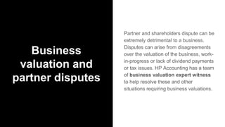 Business
valuation and
partner disputes
Partner and shareholders dispute can be
extremely detrimental to a business.
Disputes can arise from disagreements
over the valuation of the business, work-
in-progress or lack of dividend payments
or tax issues. HP Accounting has a team
of business valuation expert witness
to help resolve these and other
situations requiring business valuations.
 