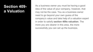 Section 409-
a Valuation
As a business owner you must be having a good
idea of the value of your company, however, that
may not be the case. You as a business owner
need to go beyond your own guess of the
company’s value and take help of a valuation expert
in order to satisfy section 409a valuation. The
more you are clearer in this area, the more
successfully you can set up the business.
 