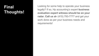 Final
Thoughts!
Looking for some help to operate your business
legally? If so, Hp accounting’s expert business
evaluation expert witness should be on your
radar. Call us at- (415) 793-7777 and get your
work done as per your business needs and
requirements!
 