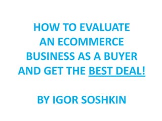 HOW TO EVALUATE
   AN ECOMMERCE
 BUSINESS AS A BUYER
AND GET THE BEST DEAL!

   BY IGOR SOSHKIN
 