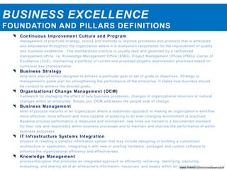BUSINESS EXCELLENCE
FOUNDATION AND PILLARS DEFINITIONS
 Continuous Improvement Culture and Program
management of practiced strategy, tactics and methods to improve processes and products that is embraced
and empowered throughout the organization where it is everyone’s responsible for the improvement of quality
and business excellence. The standardized practice is usually lead and governed by a centralized
management office, i.e. Knowledge Management Office (KMO), Project Management Offices (PMO)/ Center of
Excellence (CoE), maintaining a portfolio of current and proposed projects improvement prioritized based on
numerous key characteristics.
 Business Strategy
long term plan of action designed to achieve a particular goal or set of goals or objectives. Strategy is
management's game plan for strengthening the performance of the enterprise. It states how business should
be conduct to achieve the desired goals.
 Organizational Change Management (OCM)
framework for managing the effect of new business processes, changes in organizational structure or cultural
changes within an enterprise. Simply put, OCM addresses the people side of change.
 Business Management
level of process maturity of an organization where a systematic approach to making an organization's workflow
more effective, more efficient and more capable of adapting to an ever-changing environment is practiced.
Baseline process performance is measured and maintained, new hires are trained to a documented standard
for their role and responsibly within business processes and to maintain and improve the performance of within
business processes.
 IT Infrastructure Systems Integration
process of creating a complex information system that may include designing or building a customized
architecture or application, integrating it with new or existing hardware, packaged and custom software to
enhance the organizational efficiency and effectiveness.
 Knowledge Management
process/discipline that promotes an integrated approach to efficiently retrieving, identifying, capturing,
evaluating, and sharing all of an enterprise's information, resources, and assets within an organization.www.linkedin.com/in/neilbeyersdorf
 