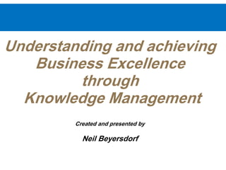 Understanding and achieving
Business Excellence
through
Knowledge Management
Created and presented by
Neil Beyersdorf
 