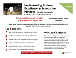Implementing Business                                                              Book early, 
                                                                                                               courses will be 

                               Excellence & Innovation
                                                                                                                       strictly 
                                                                                                                      limited!

                               Methods
                               M h d - Specialist Training Series
                               Lean Six Sigma Green Belt Certification Offered

                 For Manufacturing Industry: Starts 25 October 2009
                                                       October,                  il      b i     i h
                                                                                Hilton Dubai Jumeirah Resort
                   For Service Industries: Starts 28 October, 2009                       Dubai, UAE

    “Most comprehensive and innovative training for Business Excellence, Innovation and Lean Six 
                             Sigma in the region” Ahmad Tammam, ADAT

Top 6 Benefits!
1   Lead Business Excellence and Innovation Projects
    Lead Business Excellence and Innovation Projects                  Who Should Attend?
                                                                      Who Should Attend?
2   Understand and Document Process Performance                       This specialist training series is for professionals 
                                                                      from all industries who are interested in 
3   Uncover Root Cause of Poor Process Performance                    business excellence, innovation, quality, R&D, 
                                                                      process improvement, organizational change 
4   Improve and Innovate Process Performance                          and project management. Also Lean Six Sigma 
                                                                      Green Belt candidates. Participants can choose 

5   Maintain Breakthrough Process Performance
                                                                      from manufacturing or service‐based (i.e., 
                                                                      healthcare, government, financial services, 
                                                                      healthcare government financial services

6
                                                                      retail and tourism) industry programs. 
    Get Certified as a Lean Six Sigma Green Belt

                           Call: +971 4 3197645  – www.i360institute.com
 
