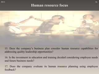 FICCI

CE

Human resource focus

15. Does the company’s business plan consider human resource capabilities for
addressing quality leadership opportunities?
16. Is the investment in education and training decided considering employee needs
and future business needs?
17. Does the company evaluate its human resource planning using employee
feedback?

 