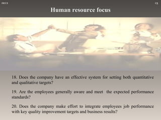 FICCI

CE

Human resource focus

18. Does the company have an effective system for setting both quantitative
and qualitative targets?
19. Are the employees generally aware and meet the expected performance
standards?
20. Does the company make effort to integrate employees job performance
with key quality improvement targets and business results?

 