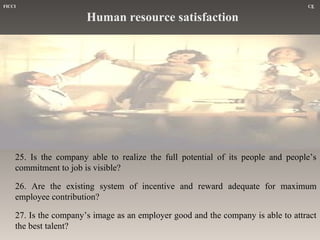 FICCI

CE

Human resource satisfaction

25. Is the company able to realize the full potential of its people and people’s
commitment to job is visible?
26. Are the existing system of incentive and reward adequate for maximum
employee contribution?
27. Is the company’s image as an employer good and the company is able to attract
the best talent?

 
