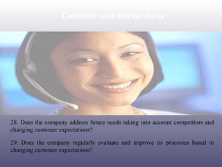 Customer and market focus

28. Does the company address future needs taking into account competitors and
changing customer expectations?
29. Does the company regularly evaluate and improve its processes based in
changing customer expectations?

 