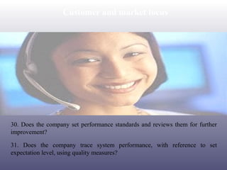Customer and market focus

30. Does the company set performance standards and reviews them for further
improvement?
31. Does the company trace system performance, with reference to set
expectation level, using quality measures?

 