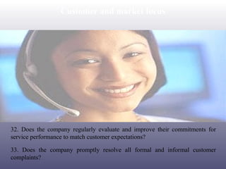 Customer and market focus

32. Does the company regularly evaluate and improve their commitments for
service performance to match customer expectations?
33. Does the company promptly resolve all formal and informal customer
complaints?

 