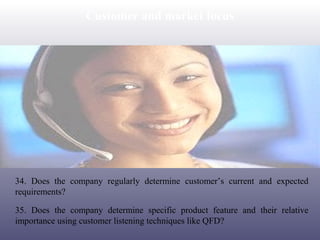 Customer and market focus

34. Does the company regularly determine customer’s current and expected
requirements?
35. Does the company determine specific product feature and their relative
importance using customer listening techniques like QFD?

 
