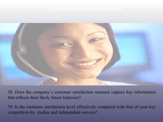 Customer and market focus

38. Does the company’s customer satisfaction measure capture key information
that reflects their likely future behavior?
39. Is the customer satisfaction level effectively compared with that of your key
competitors by studies and independent surveys?

 