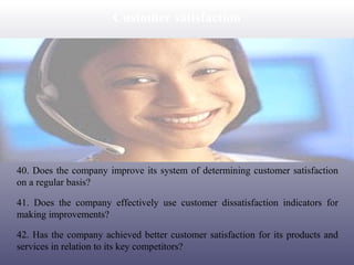 Customer satisfaction

40. Does the company improve its system of determining customer satisfaction
on a regular basis?
41. Does the company effectively use customer dissatisfaction indicators for
making improvements?
42. Has the company achieved better customer satisfaction for its products and
services in relation to its key competitors?

 