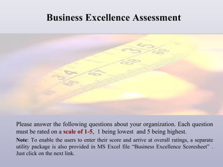 Business Excellence Assessment

Please answer the following questions about your organization. Each question
must be rated on a scale of 1-5, 1 being lowest and 5 being highest.
Note: To enable the users to enter their score and arrive at overall ratings, a separate
utility package is also provided in MS Excel file “Business Excellence Scoresheet” .
Just click on the next link.

 