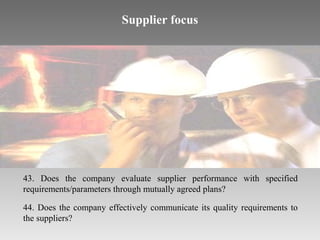 Supplier focus

43. Does the company evaluate supplier performance with specified
requirements/parameters through mutually agreed plans?
44. Does the company effectively communicate its quality requirements to
the suppliers?

 