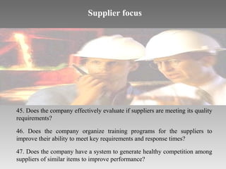 Supplier focus

45. Does the company effectively evaluate if suppliers are meeting its quality
requirements?
46. Does the company organize training programs for the suppliers to
improve their ability to meet key requirements and response times?
47. Does the company have a system to generate healthy competition among
suppliers of similar items to improve performance?

 