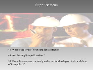 Supplier focus

48. What is the level of your supplier satisfaction?
49. Are the suppliers paid in time ?
50. Does the company constantly endeavor for development of capabilities
of its suppliers?

 