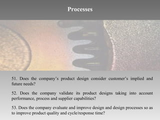 Processes

51. Does the company’s product design consider customer’s implied and
future needs?
52. Does the company validate its product designs taking into account
performance, process and supplier capabilities?
53. Does the company evaluate and improve design and design processes so as
to improve product quality and cycle/response time?

 