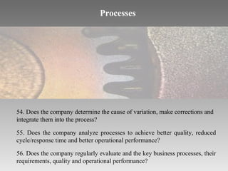 Processes

54. Does the company determine the cause of variation, make corrections and
integrate them into the process?
55. Does the company analyze processes to achieve better quality, reduced
cycle/response time and better operational performance?
56. Does the company regularly evaluate and the key business processes, their
requirements, quality and operational performance?

 