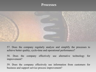 Processes

57. Does the company regularly analyze and simplify the processes to
achieve better quality, cycle-time and operational performance?
58. Does the company effectively use alternative technology for
improvement?
59. Does the company effectively use information from customers for
business and support service process improvement?

 