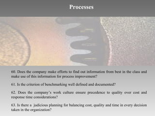 Processes

60. Does the company make efforts to find out information from best in the class and
make use of this information for process improvement?
61. Is the criterion of benchmarking well defined and documented?
62. Does the company’s work culture ensure precedence to quality over cost and
response time considerations?
63. Is there a judicious planning for balancing cost, quality and time in every decision
taken in the organization?

 