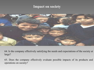 Impact on society

64. Is the company effectively satisfying the needs and expectations of the society at
large?
65. Does the company effectively evaluate possible impacts of its products and
operations on society?

 