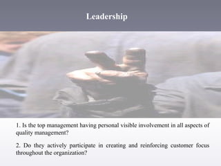 Leadership

1. Is the top management having personal visible involvement in all aspects of
quality management?
2. Do they actively participate in creating and reinforcing customer focus
throughout the organization?

 