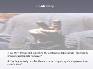 Leadership

3. Do they provide full support to the continuous improvement program by
providing appropriate resources?
4. Do they actively involve themselves in recognizing the employee/ team
contributions?

 
