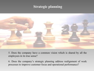 Strategic planning

5. Does the company have a common vision which is shared by all the
employees in its true sense?
6. Does the company’s strategic planning address realignment of work
processes to improve customer focus and operational performance?

 