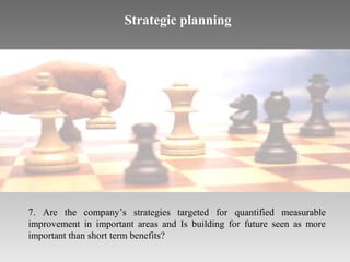 Strategic planning

7. Are the company’s strategies targeted for quantified measurable
improvement in important areas and Is building for future seen as more
important than short term benefits?

 