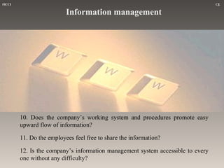 FICCI

CE

Information management

10. Does the company’s working system and procedures promote easy
upward flow of information?
11. Do the employees feel free to share the information?
12. Is the company’s information management system accessible to every
one without any difficulty?

 