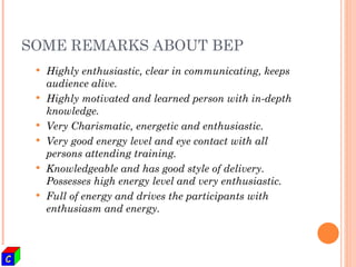 SOME REMARKS ABOUT BEP Highly enthusiastic, clear in communicating, keeps audience alive. Highly motivated and learned person with in-depth knowledge. Very Charismatic, energetic and enthusiastic. Very good energy level and eye contact with all persons attending training. Knowledgeable and has good style of delivery. Possesses high energy level and very enthusiastic. Full of energy and drives the participants with enthusiasm and energy. 