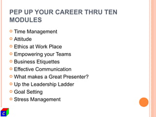 PEP UP YOUR CAREER THRU TEN MODULES Time Management Attitude  Ethics at Work Place Empowering your Teams Business Etiquettes Effective Communication What makes a Great Presenter? Up the Leadership Ladder Goal Setting  Stress Management 