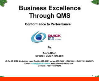 Business Excellence Through QMS Conformance to Performance By Arefin Khan Director, QUICK ISO.com (B.Sc. IT, MBA Marketing, Lead Auditor ISO 9001 series, ISO 14001, ISO 18001, ISO 27001,HACCP) E-mail:  [email_address] , Web: www.quickiso.com  Contact : +91 9768374277 