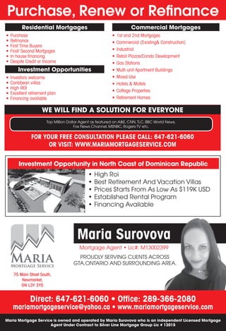 Purchase, Renew or Refinance
Mortgage Agent • Lic#: M13002399
Maria Surovova
Direct: 647-621-6060 • Office: 289-366-2080
mariamortgageservice@yahoo.ca • www.mariamortgageservice.com
WE WILL FIND A SOLUTION FOR EVERYONE
Investment Opportunity in North Coast of Dominican Republic
Maria Mortgage Service is owned and operated by Maria Surovova who is an independent Licensed Mortgage
Agent Under Contract to Silver Line Mortgage Group Lic # 12015
FOR YOUR FREE CONSULTATION PLEASE CALL: 647-621-6060
OR VISIT: WWW.MARIAMORTGAGESERVICE.COM
Residential Mortgages
Investment Opportunities
Commercial Mortgages
Top Million Dollar Agent as featured on A&E, CNN,TLC, BBC World News,
Fox News Channel, MSNBC, Rogers TV etc.
PROUDLY SERVING CLIENTS ACROSS
GTA,ONTARIO AND SURROUNDING AREA.
•	High Roi
•	Best Retirement And Vacation Villas
•	Prices Starts From As Low As $119K USD
•	Established Rental Program
•	Financing Available
•	Purchase
•	Refinance
•	First Time Buyers
•	First/ Second Mortgages
•	In house financing
•	Despite Credit or Income
•	Investors welcome
•	Caribbean villas
•	High ROI
•	Excellent retirement plan
•	Financing available
•	1st and 2nd Mortgages
•	Commercial (Existing& Construction)
•	Industrial
•	Retail Plazas/Condo Development
•	Gas Stations
•	Multi-unit Apartment Buildings
•	Mixed Use
•	Hotels & Motels
•	Cottage Properties
•	Retirement Homes
75 Main Street South,
Newmarket,
ON L3Y 3Y5
 