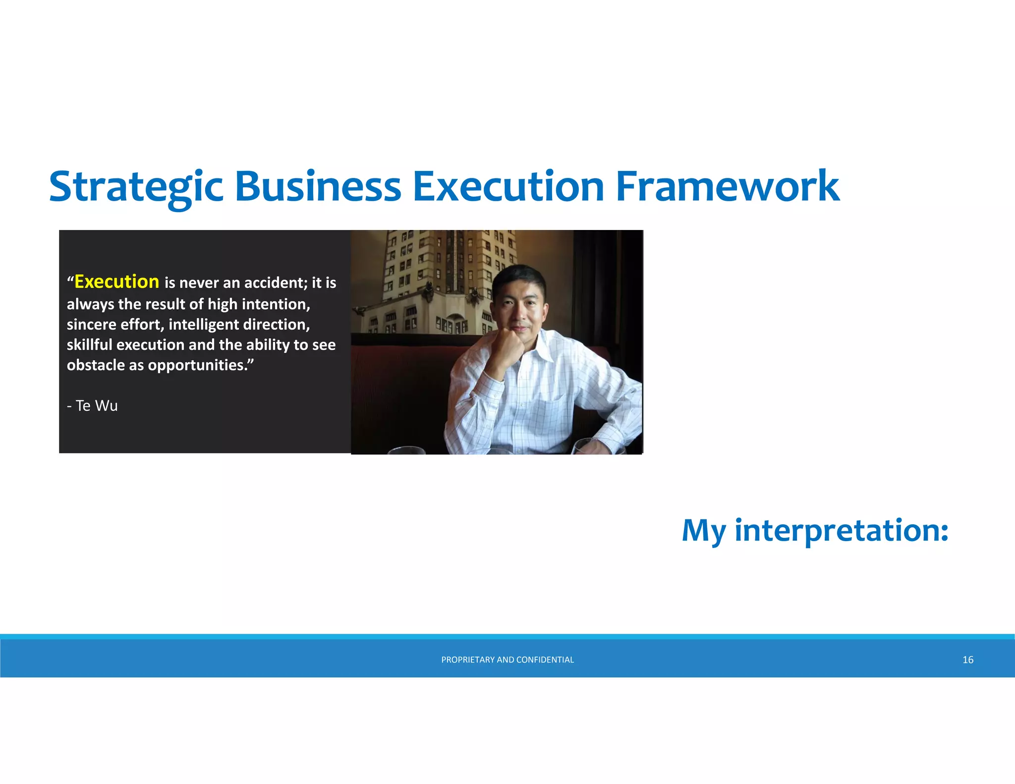 Strategic Business Execution Framework
“Execution is never an accident; it is 
always the result of high intention, 
sincere effort, intelligent direction, 
skillful execution and the ability to see 
obstacles as opportunities.”
‐ Te Wu

My interpretation:

PROPRIETARY AND CONFIDENTIAL

16

 