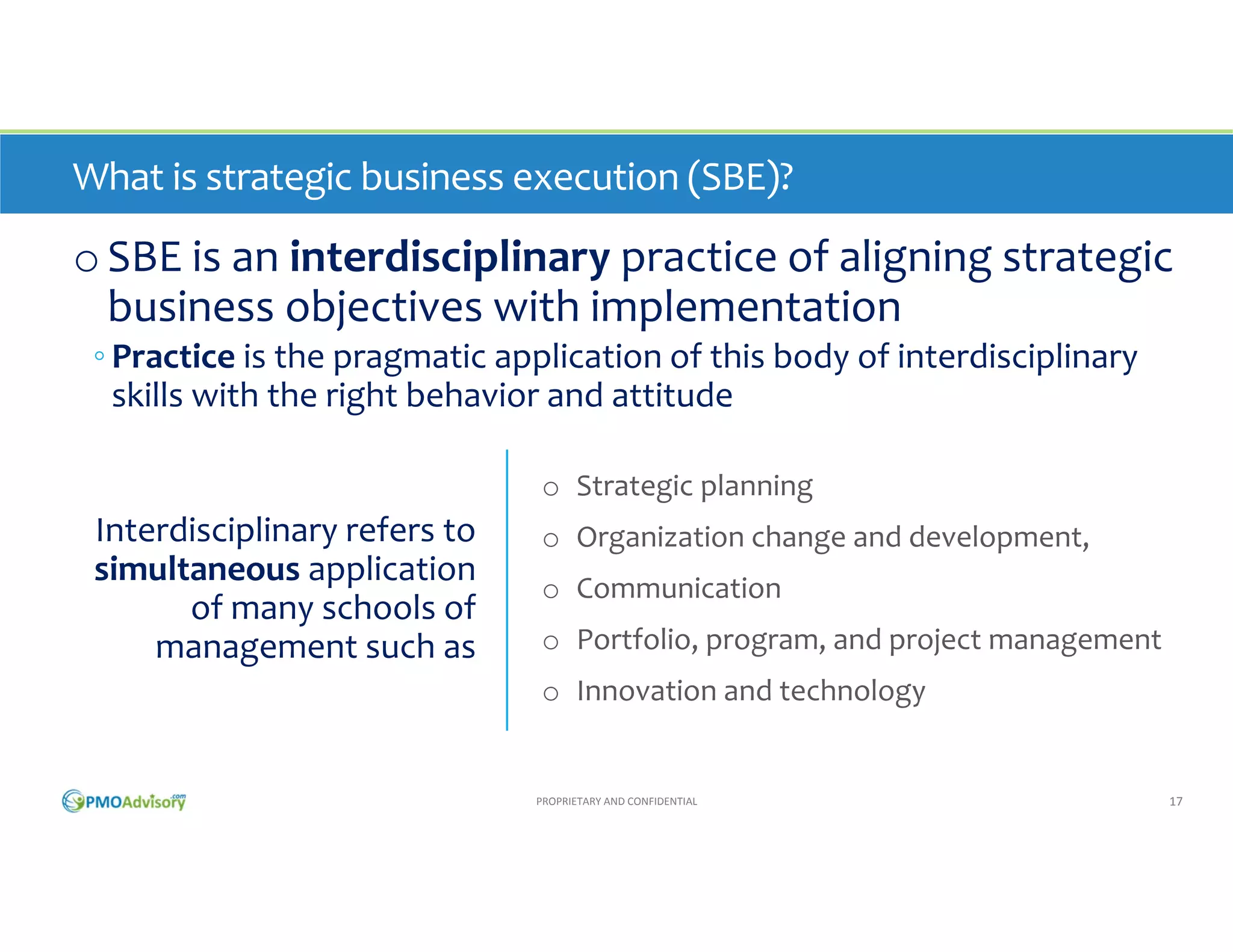 What is strategic business execution (SBE)?

o SBE is an interdisciplinary practice of aligning strategic 
business objectives with implementation
◦ Practice is the pragmatic application of this body of interdisciplinary 
skills with the right behavior and attitude
o Strategic planning

Interdisciplinary refers to 
simultaneous application 
of many schools of 
management such as

o Organization change and development
o Communication
o Portfolio, program, and project management 
o Innovation and technology

PROPRIETARY AND CONFIDENTIAL

17

 
