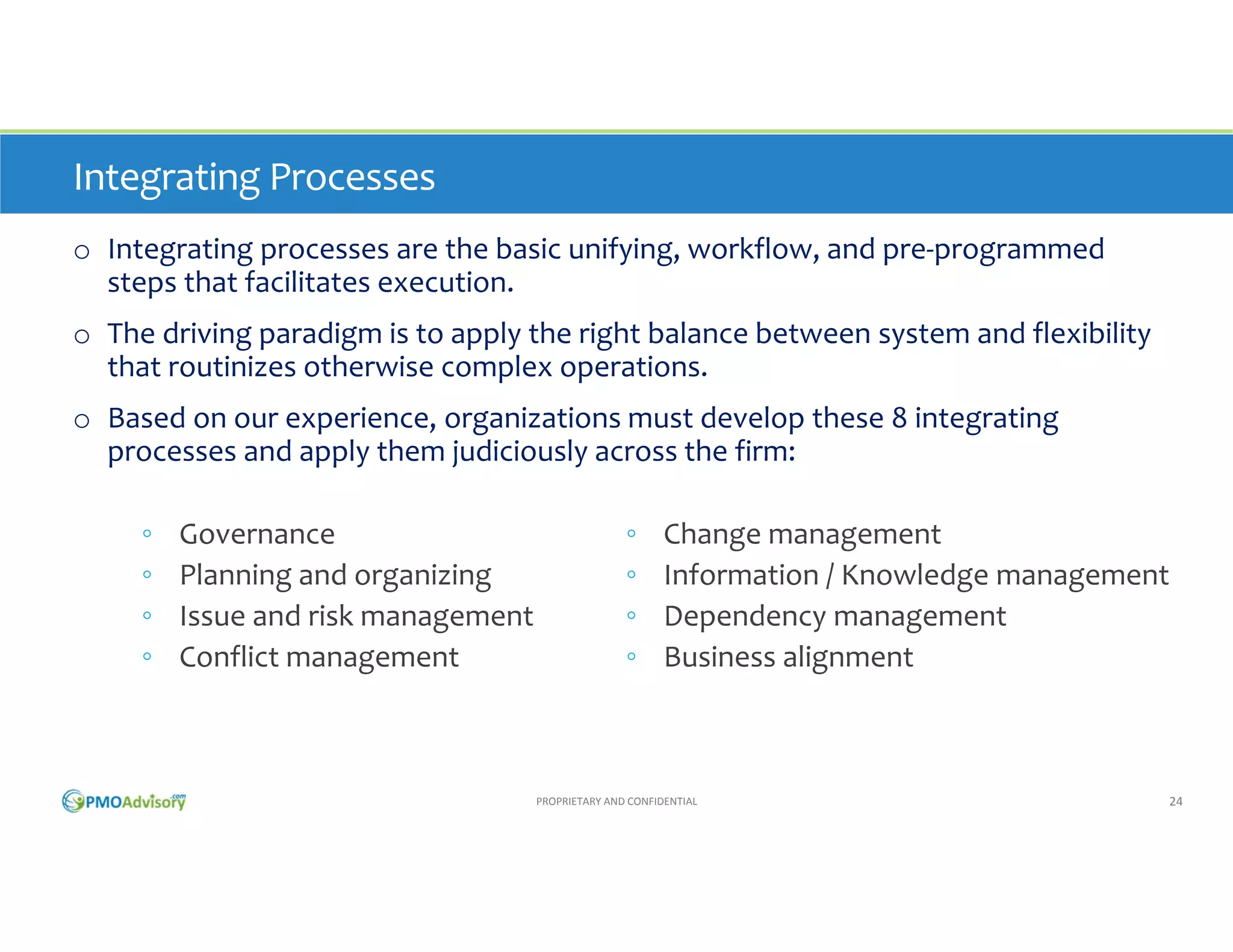 Integrating Processes
o Integrating processes are the basic unifying, workflow, and pre‐programmed 
steps that facilitate execution. 
o The driving paradigm is to apply the right balance between system and flexibility 
that routinizes otherwise complex operations. 
o Based on our experience, organizations must develop these 8 integrating 
processes and apply them judiciously across the firm:
◦
◦
◦
◦

Governance
Planning and organizing
Issue and risk management 
Conflict management

◦
◦
◦
◦

Change management
Information / Knowledge management
Dependency management
Business alignment

PROPRIETARY AND CONFIDENTIAL

24

 