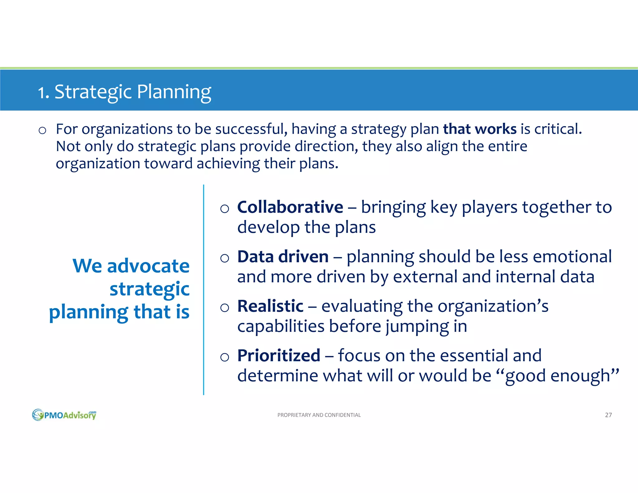 1. Strategic Planning
o For organizations to be successful, having a strategy plan that works is critical.  
Not only do strategic plans provide direction, they also align the entire 
organization toward achieving their plans.

o Collaborative – bringing key players together to 
develop the plans

We advocate 
strategic 
planning that is

o Data driven – planning should be less emotional 
and more driven by external and internal data
o Realistic – evaluating the organization’s 
capabilities before jumping in
o Prioritized – focus on the essential and 
determine what will or would be “good enough”
PROPRIETARY AND CONFIDENTIAL

27

 