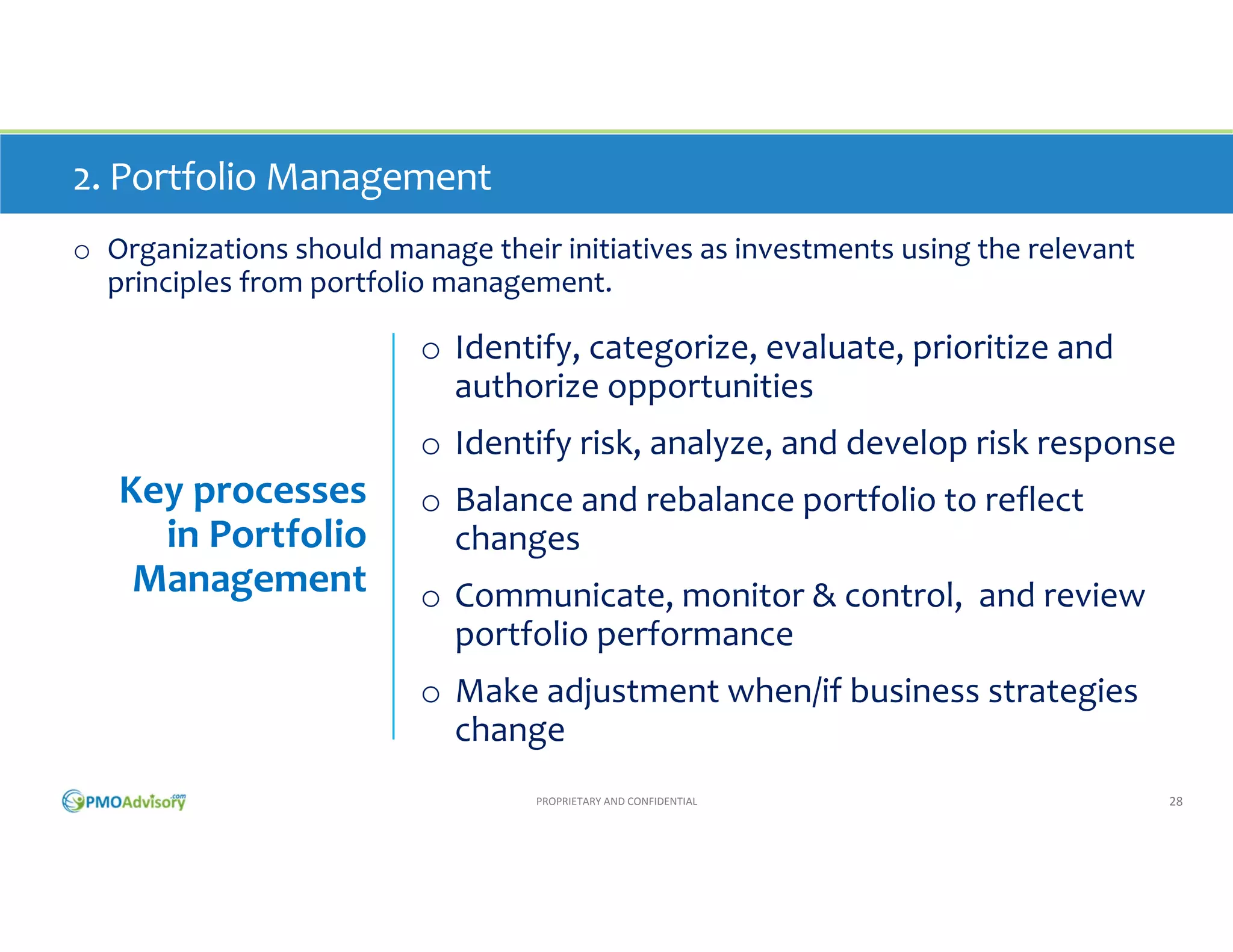 2. Portfolio Management
o Organizations should manage their initiatives as investments using the relevant 
principles from portfolio management.

o Identify, categorize, evaluate, prioritize and 
authorize opportunities
o Identify risk, analyze, and develop risk response

Key processes 
in Portfolio 
Management

o Balance and rebalance portfolio to reflect 
changes
o Communicate, monitor & control,  and review 
portfolio performance
o Make adjustment when/if business strategies 
change
PROPRIETARY AND CONFIDENTIAL

28

 