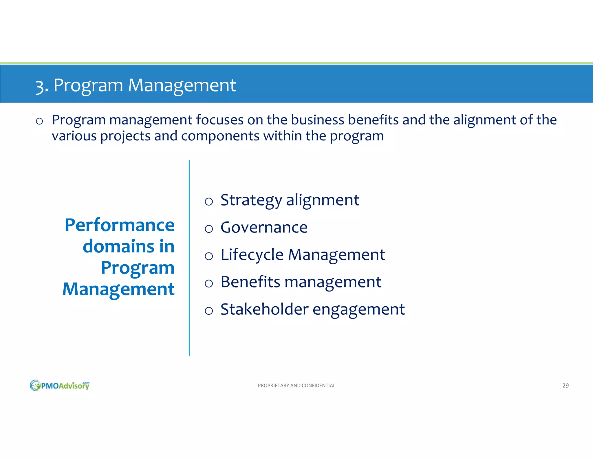 3. Program Management
o Program management focuses on the business benefits and the alignment of the 
various projects and components within the program

o Strategy alignment

Performance 
domains in 
Program 
Management

o Governance
o Lifecycle Management
o Benefits management
o Stakeholder engagement

PROPRIETARY AND CONFIDENTIAL

29

 