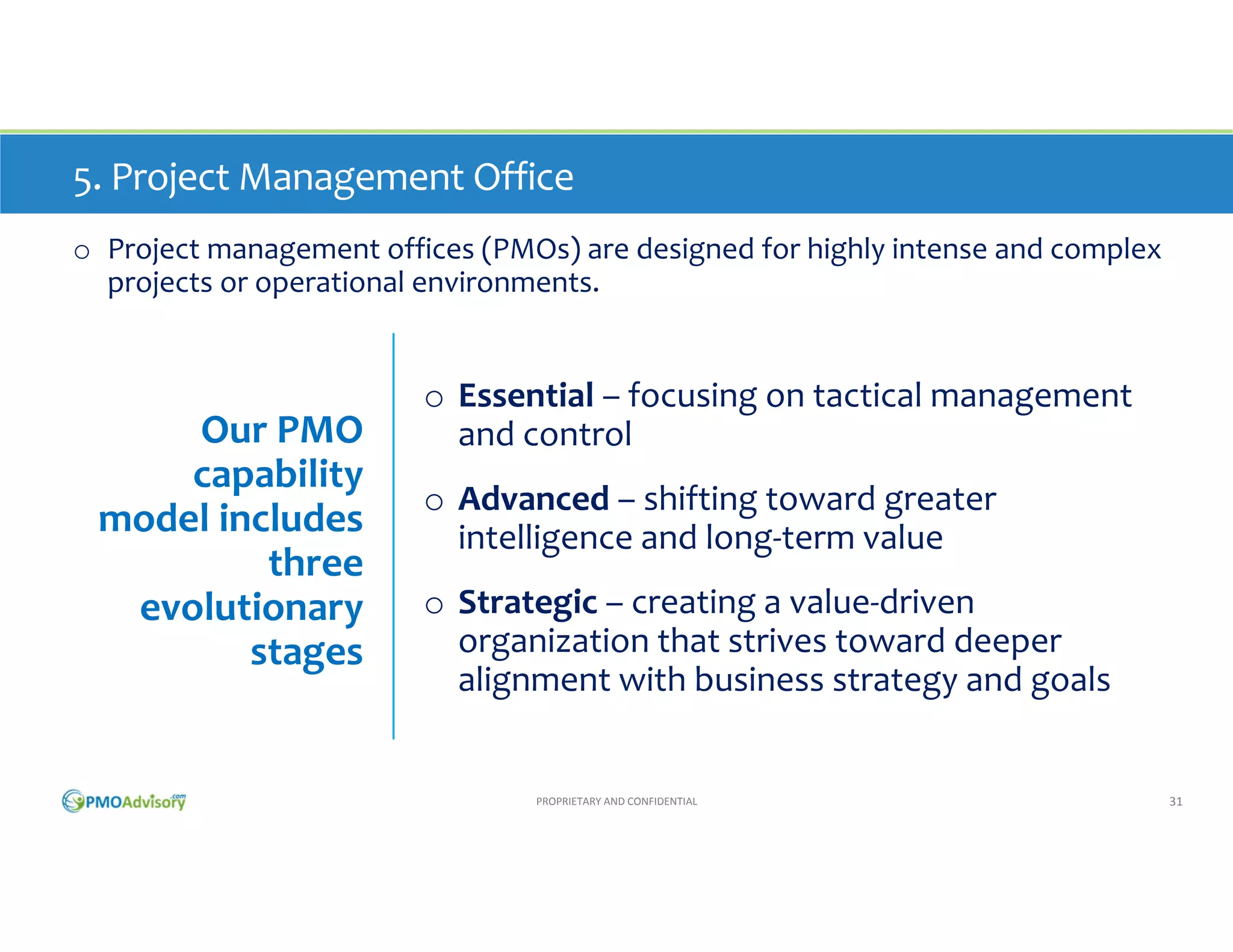5. Project Management Office
o Project management offices (PMOs) are designed for highly intense and complex 
projects or operational environments.  

Our PMO 
capability 
model includes 
three 
evolutionary 
stages

o Essential – focusing on tactical management 
and control
o Advanced – shifting toward greater 
intelligence and long‐term value
o Strategic – creating a value‐driven 
organization that strives toward deeper 
alignment with business strategy and goals

PROPRIETARY AND CONFIDENTIAL

31

 