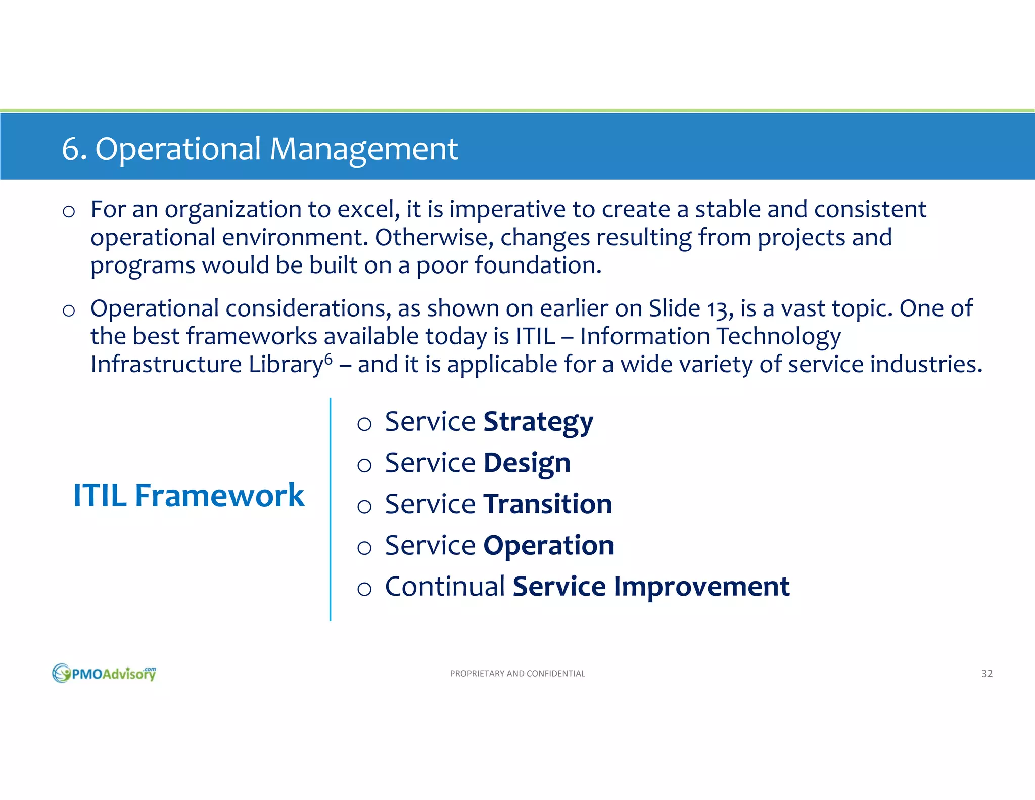 6. Operational Management
o For an organization to excel, it is imperative to create a stable and consistent 
operational environment. Otherwise, changes resulting from projects and 
programs would be built on a poor foundation.
o Operational considerations, as shown on earlier on Slide 13, are vast. One of the 
best frameworks available today is ITIL – Information Technology Infrastructure 
Library6 – and it is applicable for a wide variety of service industries.

ITIL Framework

o
o
o
o
o

Service Strategy
Service Design
Service Transition
Service Operation
Continual Service Improvement
PROPRIETARY AND CONFIDENTIAL

32

 