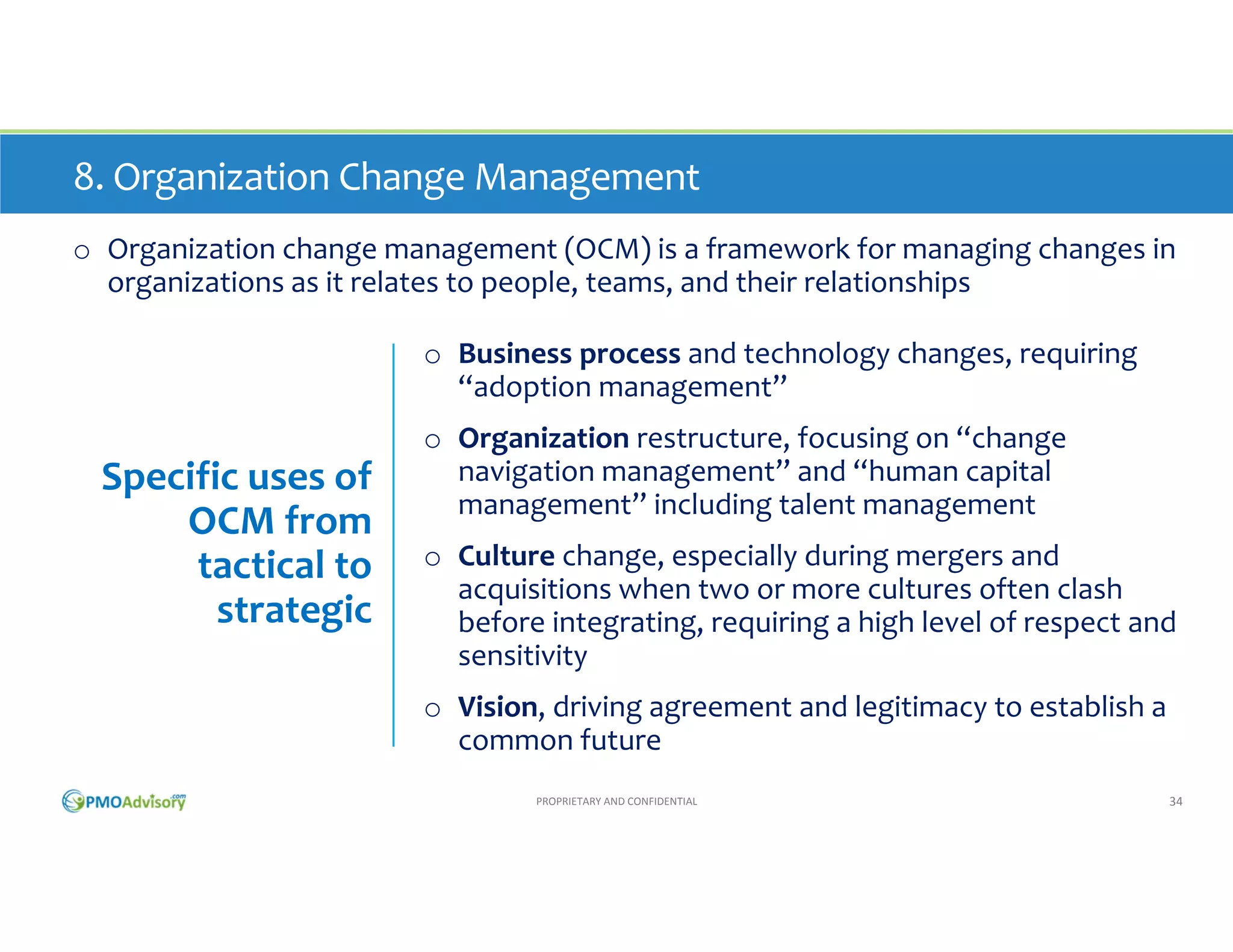 8. Organization Change Management
o Organization change management (OCM) is a framework for managing changes in 
organizations related to people, teams, and their relationships
o Business process and technology changes, requiring 
“adoption management” 

Specific uses of 
OCM from 
tactical to 
strategic

o Organization restructure, focusing on “change 
navigation management” and “human capital 
management” including talent management
o Culture change, especially during mergers and 
acquisitions when two or more cultures often clash 
before integrating, requiring a high level of respect and 
sensitivity
o Vision, driving agreement and legitimacy to establish a 
common future
PROPRIETARY AND CONFIDENTIAL

34

 
