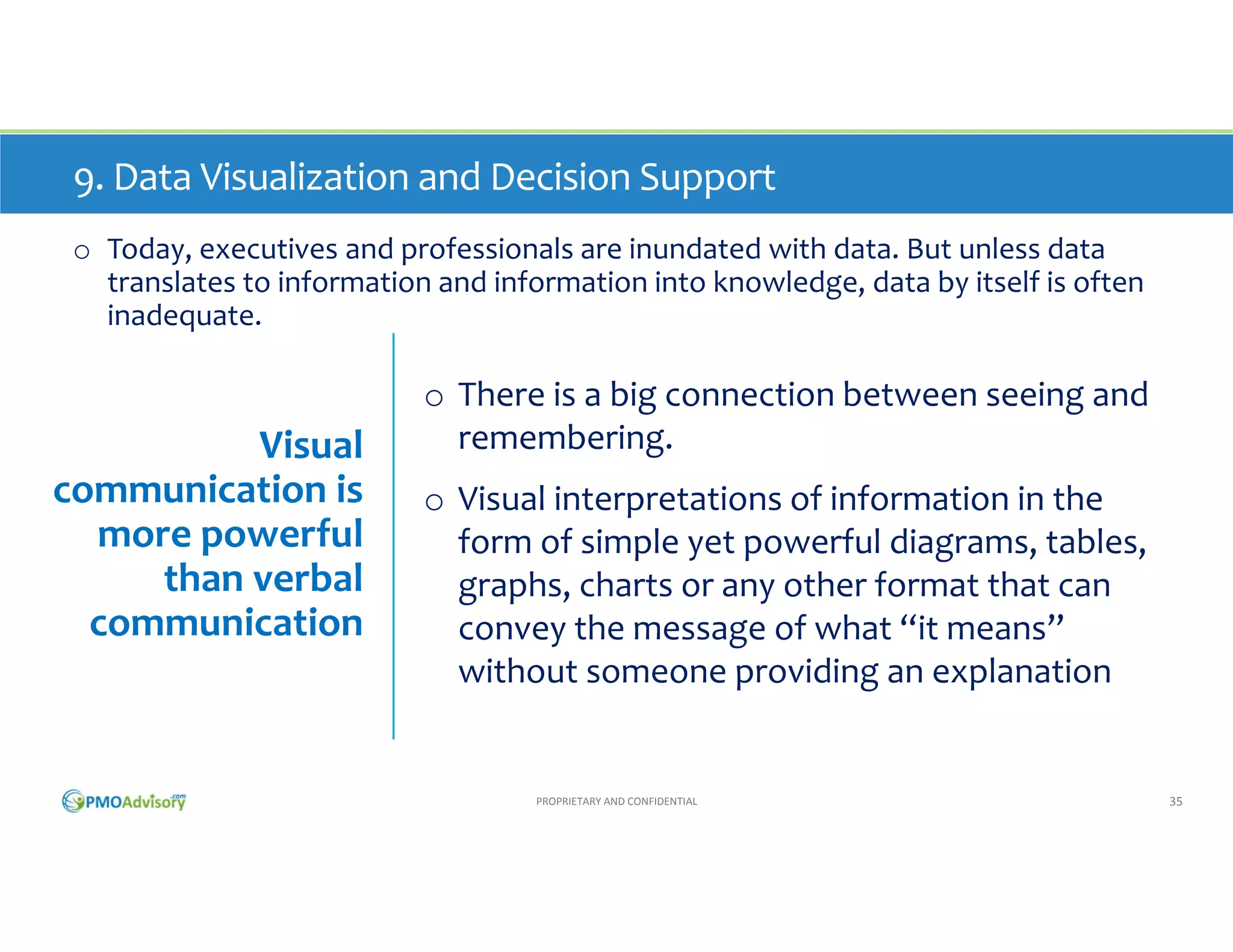 9. Data Visualization and Decision Support
o Today, executives and professionals are inundated with data. But unless data 
translates to information and information into knowledge, data by itself is often 
inadequate. 

Visual 
communication is 
more powerful 
than verbal 
communication

o There is a big connection between seeing and 
remembering. 
o Visual interpretations of information in the 
form of simple yet powerful diagrams, tables, 
graphs, charts or any other format that can 
convey the message of what “it means” 
without someone providing an explanation

PROPRIETARY AND CONFIDENTIAL

35

 