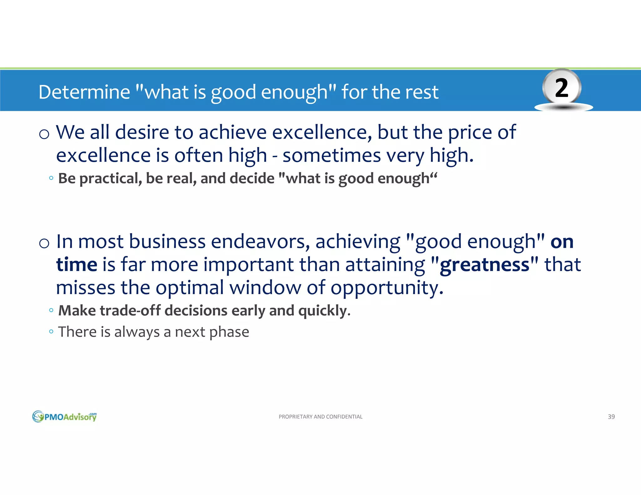 Determine "what is good enough" for the rest 

2

o We all desire to achieve excellence, but the price of 
excellence is often high ‐ sometimes very high. 
◦ Be practical, be real, and decide "what is good enough“

o In most business endeavors, achieving "good enough" on 
time is far more important than attaining "greatness" that 
misses the optimal window of opportunity. 
◦ Make trade‐off decisions early and quickly. 
◦ There is always a next phase

PROPRIETARY AND CONFIDENTIAL

39

 