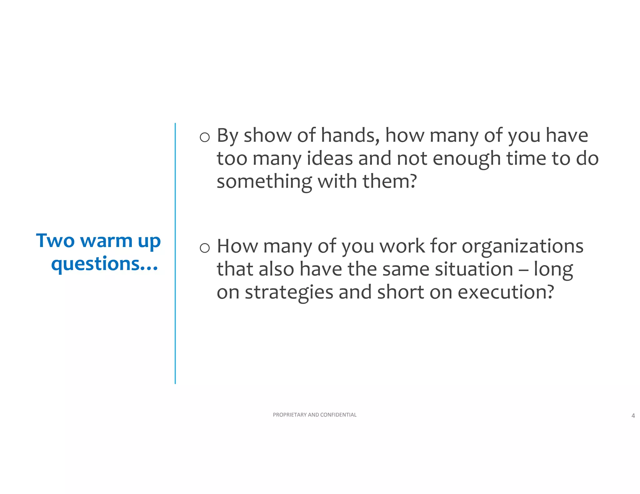 o By a show of hands, how many of you 
have too many ideas and not enough time 
to do something with them?
Two warm up 
questions…

o How many of you work for organizations 
that also have the same situation – long 
on strategies and short on execution?

PROPRIETARY AND CONFIDENTIAL

4

 