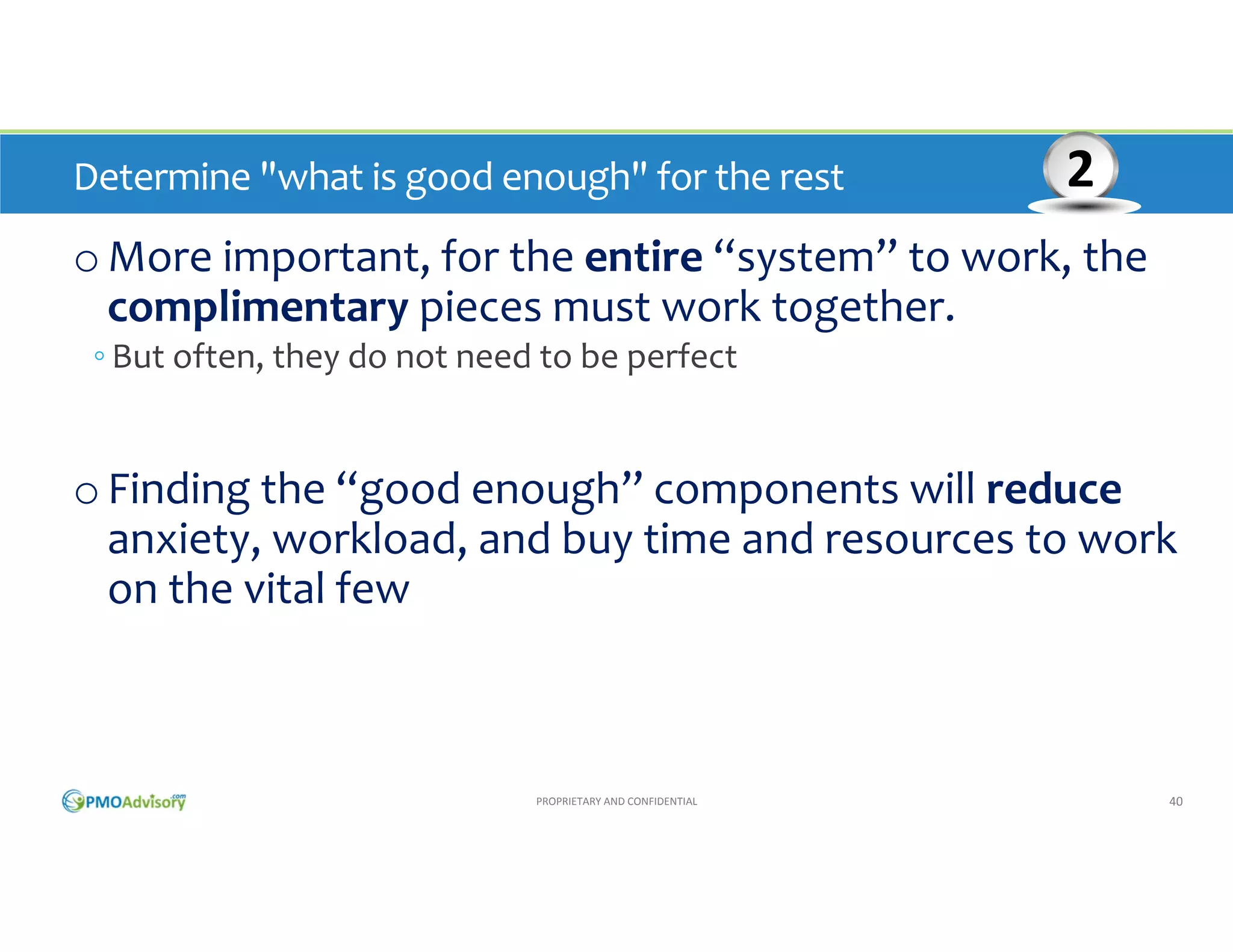 Determine "what is good enough" for the rest 

2

o More important, for the entire “system” to work, the 
complimentary pieces must work together. 
◦ But often, they do not need to be perfect

o Finding the “good enough” components will reduce
anxiety, workload, and buy time and resources to work 
on the vital few

PROPRIETARY AND CONFIDENTIAL

40

 