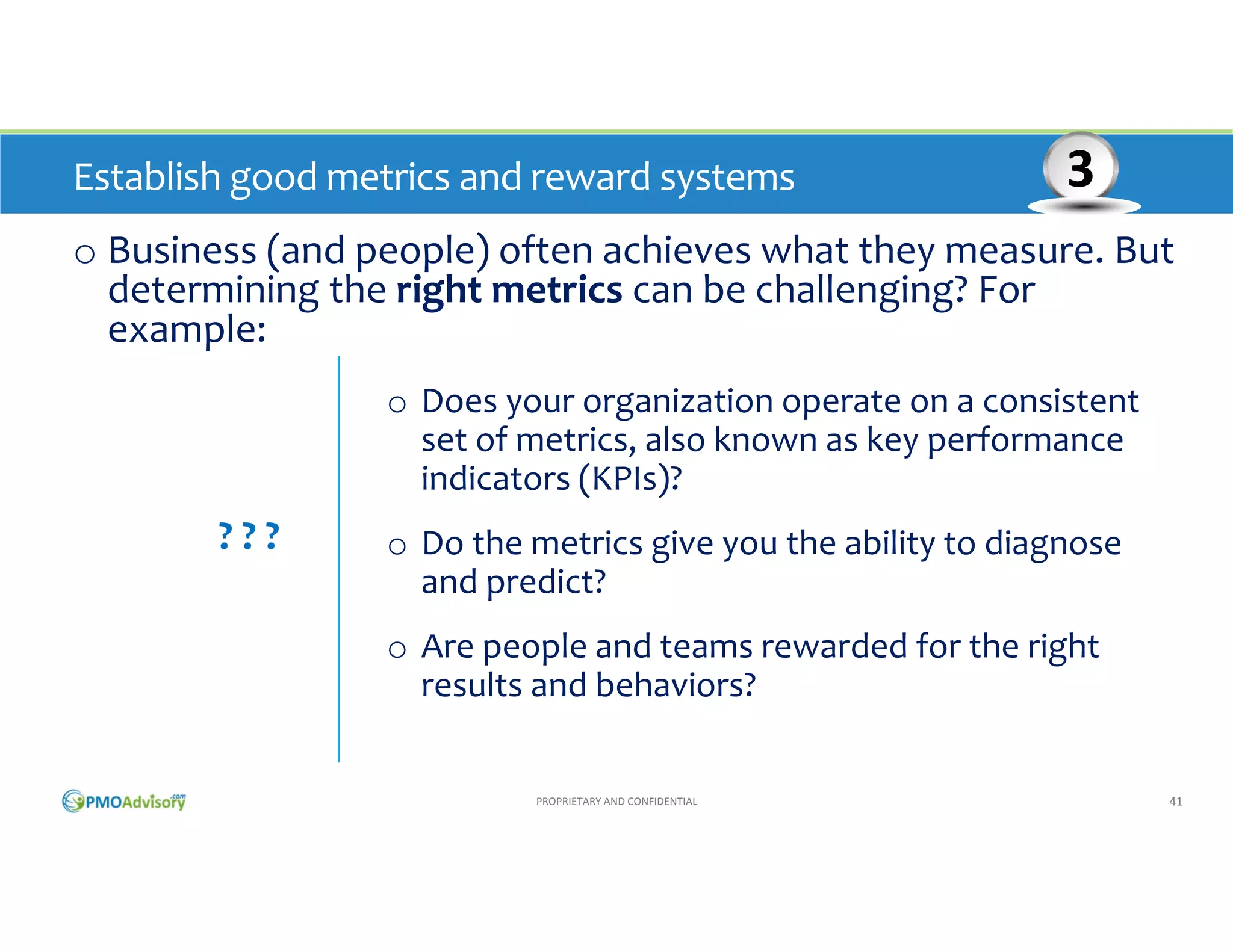 Establish good metrics and reward systems 

3

o Business (and people) often achieve what they measure. But 
determining the right metrics can be challenging? For 
example:
o Does your organization operate on a consistent 
set of metrics, also known as key performance 
indicators (KPIs)?

? ? ?

o Do the metrics give you the ability to diagnose 
and predict?
o Are people and teams rewarded for the right 
results and behaviors?

PROPRIETARY AND CONFIDENTIAL

41

 