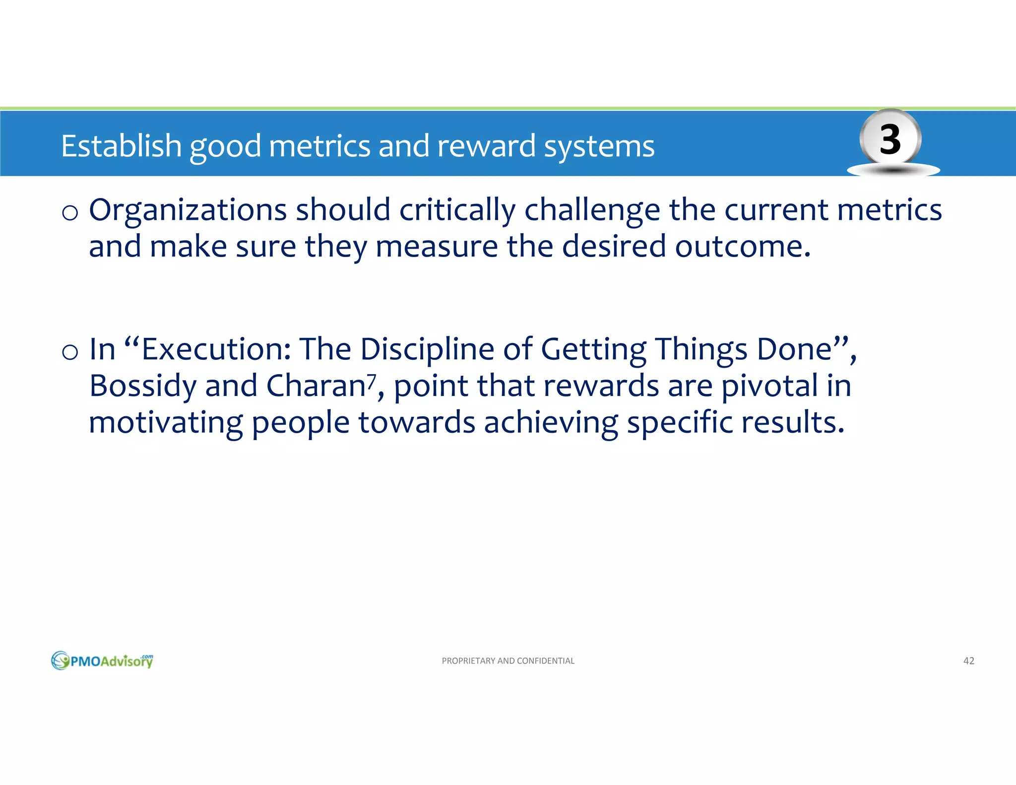 Establish good metrics and reward systems 

3

o Organizations should critically challenge the current metrics 
and make sure they measure the desired outcome.
o In “Execution: The Discipline of Getting Things Done”, 
Bossidy and Charan7, point out that rewards are pivotal in 
motivating people towards achieving specific results.

PROPRIETARY AND CONFIDENTIAL

42

 