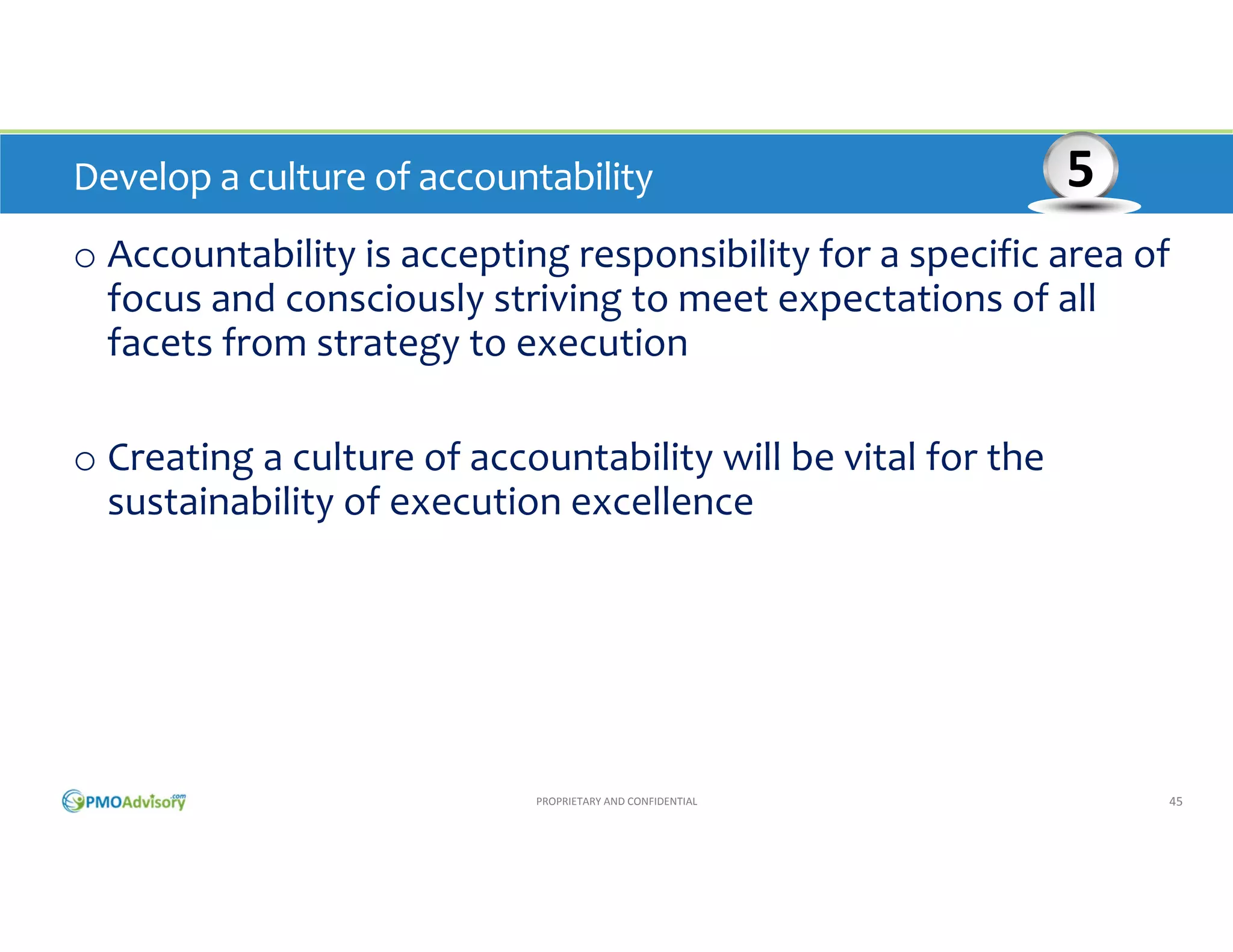 Develop a culture of accountability

5

o Accountability is accepting responsibility for a specific area of 
focus and consciously striving to meet expectations of all 
facets from strategy to execution
o Creating a culture of accountability will be vital for the 
sustainability of execution excellence

PROPRIETARY AND CONFIDENTIAL

45

 